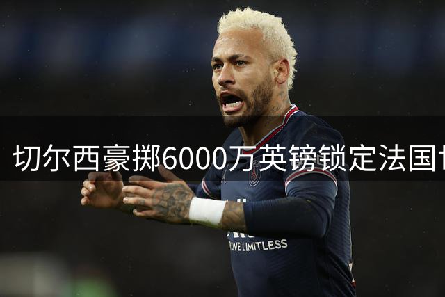 切尔西豪掷6000万英镑锁定法国世界杯中卫拉克鲁瓦
