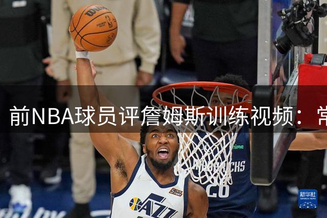 前NBA球员评詹姆斯训练视频：常规操作不足为惧