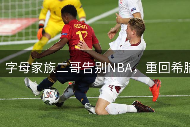 字母家族二哥告别NBA，重回希腊联赛
