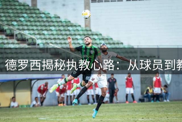德罗西揭秘执教心路：从球员到教练的成长与传承