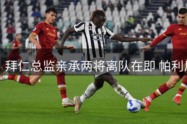 拜仁总监亲承两将离队在即 帕利尼亚博伊恐无缘新赛季名单
