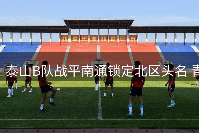 泰山B队战平南通锁定北区头名 青年军彰显韧性晋级争冠组