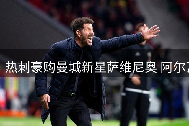 热刺豪购曼城新星萨维尼奥 阿尔瓦雷斯拒枪手盼投巴萨