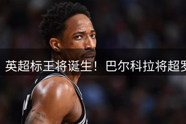英超标王将诞生！巴尔科拉将超罗杰斯，利物浦第3人，仅次伊萨克