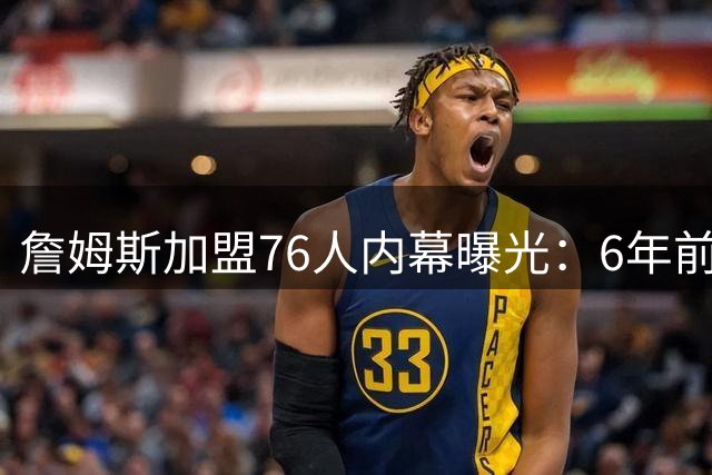 詹姆斯加盟76人内幕曝光：6年前曾与费城擦肩而过