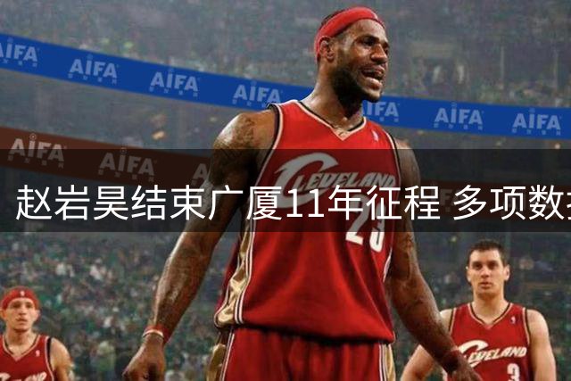 赵岩昊结束广厦11年征程 多项数据位居队史前列