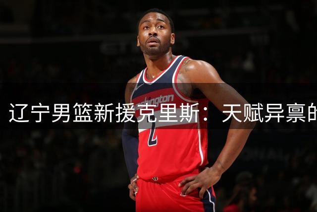 辽宁男篮新援克里斯：天赋异禀的球场"火药桶