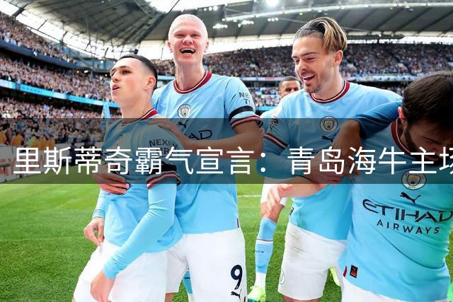里斯蒂奇霸气宣言：青岛海牛主场决战津门虎，目标唯有三分