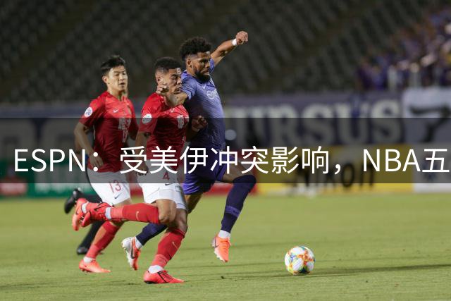 ESPN：受美伊冲突影响，NBA五年来首次取消全部中东季前赛