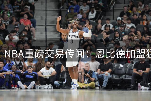 NBA重磅交易传闻：恩比德加盟猛龙或重塑东部格局